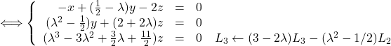 Rendered by QuickLaTeX.com \Longleftrightarrow \left \{ \begin{array}{r c l} -x + (\frac{1}{2}-\lambda)y - 2z & = & 0 \\ (\lambda^2-\frac{1}{2})y + (2+2\lambda)z & = & 0 \\ (\lambda^3-3\lambda^2+\frac{3}{2}\lambda+\frac{11}{2})z & = & 0\quad L_3 \leftarrow (3-2\lambda)L_3-(\lambda^2-1/2)L_2 \end{array} \right